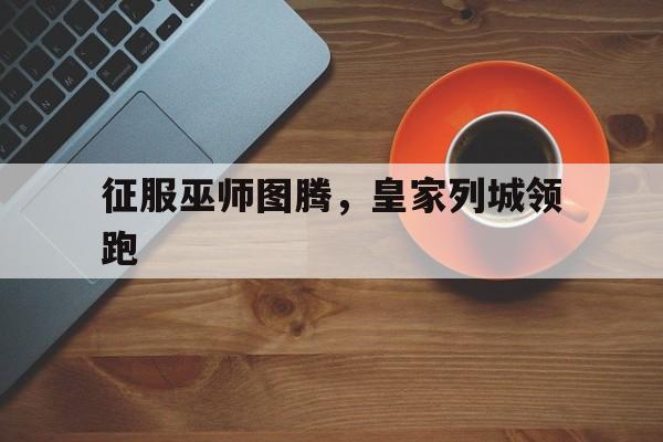 利记官网-征服巫师图腾，皇家列城领跑