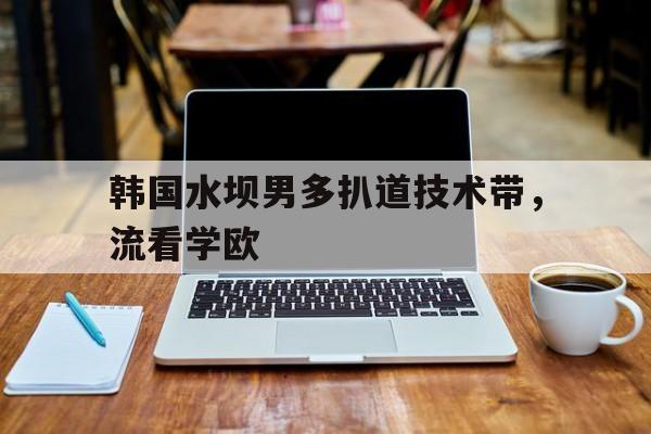 利记-韩国水坝男多扒道技术带，流看学欧